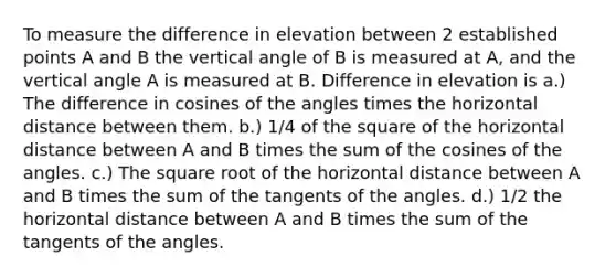 To measure the difference in elevation between 2 established points A and B the vertical angle of B is measured at A, and the vertical angle A is measured at B. Difference in elevation is a.) The difference in cosines of the angles times the horizontal distance between them. b.) 1/4 of the square of the horizontal distance between A and B times the sum of the cosines of the angles. c.) The square root of the horizontal distance between A and B times the sum of the tangents of the angles. d.) 1/2 the horizontal distance between A and B times the sum of the tangents of the angles.