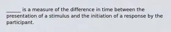 ______ is a measure of the difference in time between the presentation of a stimulus and the initiation of a response by the participant.