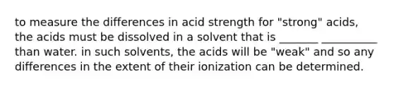 to measure the differences in acid strength for "strong" acids, the acids must be dissolved in a solvent that is _______ __________ than water. in such solvents, the acids will be "weak" and so any differences in the extent of their ionization can be determined.