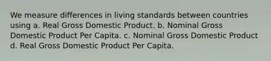 We measure differences in living standards between countries using a. Real Gross Domestic Product. b. Nominal Gross Domestic Product Per Capita. c. Nominal Gross Domestic Product d. Real Gross Domestic Product Per Capita.