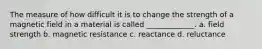 The measure of how difficult it is to change the strength of a magnetic field in a material is called _____________. a. field strength b. magnetic resistance c. reactance d. reluctance