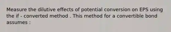 Measure the dilutive effects of potential conversion on EPS using the if - converted method . This method for a convertible bond assumes :