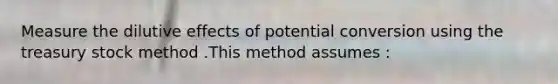 Measure the dilutive effects of potential conversion using the treasury stock method .This method assumes :