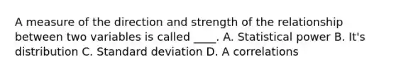 A measure of the direction and strength of the relationship between two variables is called ____. A. Statistical power B. It's distribution C. Standard deviation D. A correlations