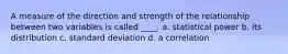 A measure of the direction and strength of the relationship between two variables is called ____. a. statistical power b. its distribution c. standard deviation d. a correlation