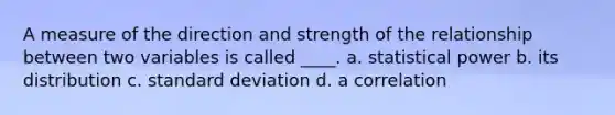 A measure of the direction and strength of the relationship between two variables is called ____. a. statistical power b. its distribution c. standard deviation d. a correlation