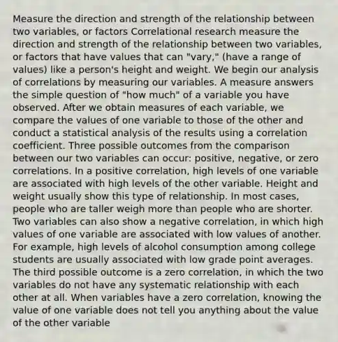 Measure the direction and strength of the relationship between two variables, or factors Correlational research measure the direction and strength of the relationship between two variables, or factors that have values that can "vary," (have a range of values) like a person's height and weight. We begin our analysis of correlations by measuring our variables. A measure answers the simple question of "how much" of a variable you have observed. After we obtain measures of each variable, we compare the values of one variable to those of the other and conduct a statistical analysis of the results using a correlation coefficient. Three possible outcomes from the comparison between our two variables can occur: positive, negative, or zero correlations. In a positive correlation, high levels of one variable are associated with high levels of the other variable. Height and weight usually show this type of relationship. In most cases, people who are taller weigh more than people who are shorter. Two variables can also show a negative correlation, in which high values of one variable are associated with low values of another. For example, high levels of alcohol consumption among college students are usually associated with low grade point averages. The third possible outcome is a zero correlation, in which the two variables do not have any systematic relationship with each other at all. When variables have a zero correlation, knowing the value of one variable does not tell you anything about the value of the other variable