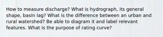 How to measure discharge? What is hydrograph, its general shape, basin lag? What is the difference between an urban and rural watershed? Be able to diagram it and label relevant features. What is the purpose of rating curve?