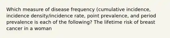 Which measure of disease frequency (cumulative incidence, incidence density/incidence rate, point prevalence, and period prevalence is each of the following? The lifetime risk of breast cancer in a woman