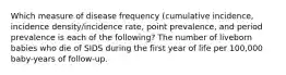 Which measure of disease frequency (cumulative incidence, incidence density/incidence rate, point prevalence, and period prevalence is each of the following? The number of liveborn babies who die of SIDS during the first year of life per 100,000 baby-years of follow-up.