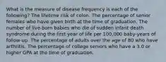 What is the measure of disease frequency is each of the following? The lifetime risk of colon. The percentage of senior females who have given birth at the time of graduation. The number of live-born babies who die of sudden infant death syndrome during the first year of life per 100,000 baby-years of follow-up. The percentage of adults over the age of 80 who have arthritis. The percentage of college seniors who have a 3.0 or higher GPA at the time of graduation.