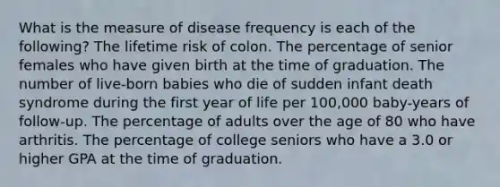 What is the measure of disease frequency is each of the following? The lifetime risk of colon. The percentage of senior females who have given birth at the time of graduation. The number of live-born babies who die of sudden infant death syndrome during the first year of life per 100,000 baby-years of follow-up. The percentage of adults over the age of 80 who have arthritis. The percentage of college seniors who have a 3.0 or higher GPA at the time of graduation.