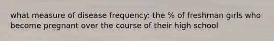 what measure of disease frequency: the % of freshman girls who become pregnant over the course of their high school