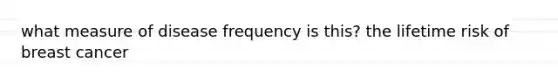 what measure of disease frequency is this? the lifetime risk of breast cancer