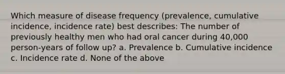 Which measure of disease frequency (prevalence, cumulative incidence, incidence rate) best describes: The number of previously healthy men who had oral cancer during 40,000 person-years of follow up? a. Prevalence b. Cumulative incidence c. Incidence rate d. None of the above