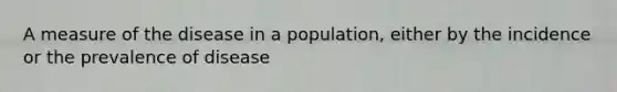 A measure of the disease in a population, either by the incidence or the prevalence of disease