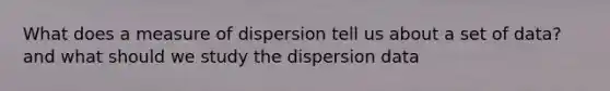 What does a measure of dispersion tell us about a set of data? and what should we study the dispersion data