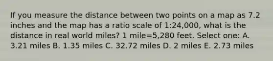 If you measure the distance between two points on a map as 7.2 inches and the map has a ratio scale of 1:24,000, what is the distance in real world miles? 1 mile=5,280 feet. Select one: A. 3.21 miles B. 1.35 miles C. 32.72 miles D. 2 miles E. 2.73 miles