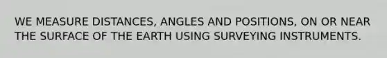 WE MEASURE DISTANCES, ANGLES AND POSITIONS, ON OR NEAR THE SURFACE OF THE EARTH USING SURVEYING INSTRUMENTS.