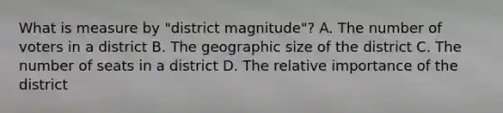 What is measure by "district magnitude"? A. The number of voters in a district B. The geographic size of the district C. The number of seats in a district D. The relative importance of the district