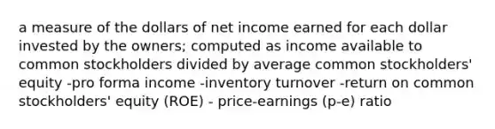 a measure of the dollars of net income earned for each dollar invested by the owners; computed as income available to common stockholders divided by average common stockholders' equity -pro forma income -inventory turnover -return on common stockholders' equity (ROE) - price-earnings (p-e) ratio