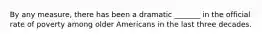 By any measure, there has been a dramatic _______ in the official rate of poverty among older Americans in the last three decades.