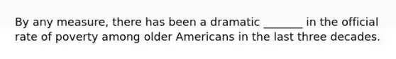 By any measure, there has been a dramatic _______ in the official rate of poverty among older Americans in the last three decades.