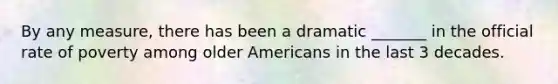 By any measure, there has been a dramatic _______ in the official rate of poverty among older Americans in the last 3 decades.