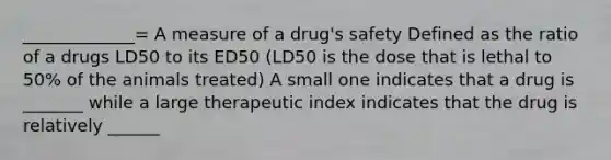 _____________= A measure of a drug's safety Defined as the ratio of a drugs LD50 to its ED50 (LD50 is the dose that is lethal to 50% of the animals treated) A small one indicates that a drug is _______ while a large therapeutic index indicates that the drug is relatively ______