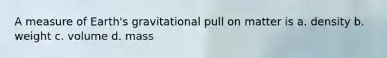 A measure of Earth's gravitational pull on matter is a. density b. weight c. volume d. mass