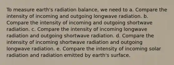 To measure earth's radiation balance, we need to a. Compare the intensity of incoming and outgoing longwave radiation. b. Compare the intensity of incoming and outgoing shortwave radiation. c. Compare the intensity of incoming longwave radiation and outgoing shortwave radiation. d. Compare the intensity of incoming shortwave radiation and outgoing longwave radiation. e. Compare the intensity of incoming solar radiation and radiation emitted by earth's surface.