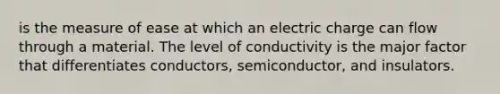 is the measure of ease at which an electric charge can flow through a material. The level of conductivity is the major factor that differentiates conductors, semiconductor, and insulators.