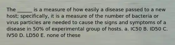 The ______ is a measure of how easily a disease passed to a new host; specifically, it is a measure of the number of bacteria or virus particles are needed to cause the signs and symptoms of a disease in 50% of experimental group of hosts. a. IC50 B. ID50 C. IV50 D. LD50 E. none of these