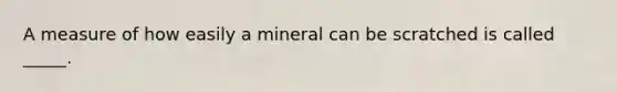 A measure of how easily a mineral can be scratched is called _____.