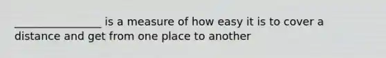 ________________ is a measure of how easy it is to cover a distance and get from one place to another