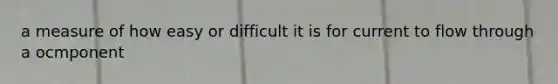 a measure of how easy or difficult it is for current to flow through a ocmponent