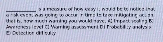 _____________ is a measure of how easy it would be to notice that a risk event was going to occur in time to take mitigating action, that is, how much warning you would have. A) Impact scaling B) Awareness level C) Warning assessment D) Probability analysis E) Detection difficulty