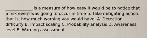 _____________ is a measure of how easy it would be to notice that a risk event was going to occur in time to take mitigating action, that is, how much warning you would have. A. Detection difficulty B. Impact scaling C. Probability analysis D. Awareness level E. Warning assessment