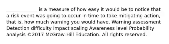 _____________ is a measure of how easy it would be to notice that a risk event was going to occur in time to take mitigating action, that is, how much warning you would have. Warning assessment Detection difficulty Impact scaling Awareness level Probability analysis ©2017 McGraw-Hill Education. All rights reserved.