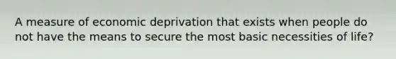 A measure of economic deprivation that exists when people do not have the means to secure the most basic necessities of life?