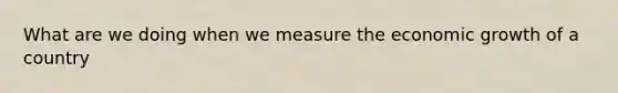 What are we doing when we measure the economic growth of a country