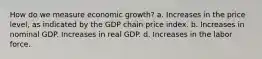 How do we measure economic growth? a. Increases in the price level, as indicated by the GDP chain price index. b. Increases in nominal GDP. Increases in real GDP. d. Increases in the labor force.