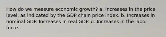 How do we measure economic growth? a. Increases in the price level, as indicated by the GDP chain price index. b. Increases in nominal GDP. Increases in real GDP. d. Increases in the labor force.