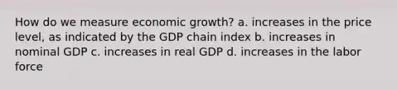 How do we measure economic growth? a. increases in the price level, as indicated by the GDP chain index b. increases in nominal GDP c. increases in real GDP d. increases in the labor force