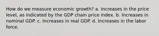 How do we measure economic growth? a. Increases in the price level, as indicated by the GDP chain price index. b. Increases in nominal GDP. c. Increases in real GDP. d. Increases in the labor force.