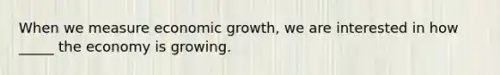 When we measure economic growth, we are interested in how _____ the economy is growing.