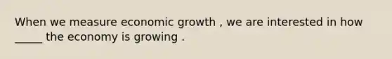 When we measure economic growth , we are interested in how _____ the economy is growing .