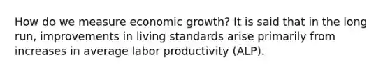 How do we measure economic growth? It is said that in the long run, improvements in living standards arise primarily from increases in average labor productivity (ALP).