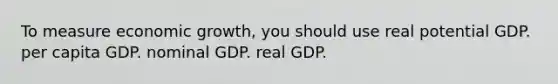 To measure economic growth, you should use real potential GDP. per capita GDP. nominal GDP. real GDP.