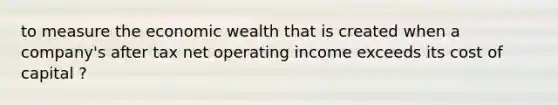 to measure the economic wealth that is created when a company's after tax net operating income exceeds its cost of capital ?